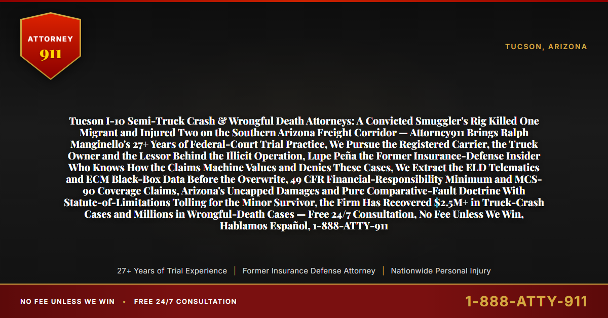 Tucson I-10 Semi-Truck Crash & Wrongful Death Attorneys: A Convicted Smuggler's Rig Killed One Migrant and Injured Two on the Southern Arizona Freight Corridor — Attorney911 Brings Ralph Manginello's 27+ Years of Federal-Court Trial Practice, We Pursue the Registered Carrier, the Truck Owner and the Lessor Behind the Illicit Operation, Lupe Peña the Former Insurance-Defense Insider Who Knows How the Claims Machine Values and Denies These Cases, We Extract the ELD Telematics and ECM Black-Box Data Before the Overwrite, 49 CFR Financial-Responsibility Minimum and MCS-90 Coverage Claims, Arizona's Uncapped Damages and Pure Comparative-Fault Doctrine With Statute-of-Limitations Tolling for the Minor Survivor, the Firm Has Recovered $2.5M+ in Truck-Crash Cases and Millions in Wrongful-Death Cases — Free 24/7 Consultation, No Fee Unless We Win, Hablamos Español, 1-888-ATTY-911 - Attorney911