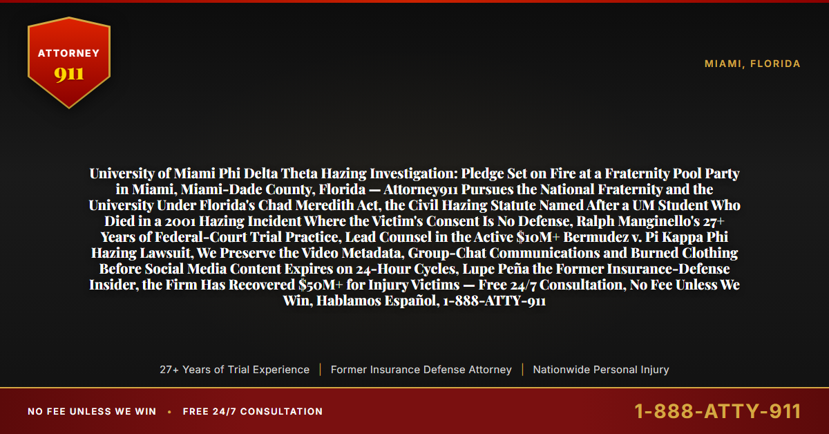 University of Miami Phi Delta Theta Hazing Investigation: Pledge Set on Fire at a Fraternity Pool Party in Miami, Miami-Dade County, Florida — Attorney911 Pursues the National Fraternity and the University Under Florida's Chad Meredith Act, the Civil Hazing Statute Named After a UM Student Who Died in a 2001 Hazing Incident Where the Victim's Consent Is No Defense, Ralph Manginello's 27+ Years of Federal-Court Trial Practice, Lead Counsel in the Active $10M+ Bermudez v. Pi Kappa Phi Hazing Lawsuit, We Preserve the Video Metadata, Group-Chat Communications and Burned Clothing Before Social Media Content Expires on 24-Hour Cycles, Lupe Peña the Former Insurance-Defense Insider, the Firm Has Recovered $50M+ for Injury Victims — Free 24/7 Consultation, No Fee Unless We Win, Hablamos Español, 1-888-ATTY-911 - Attorney911