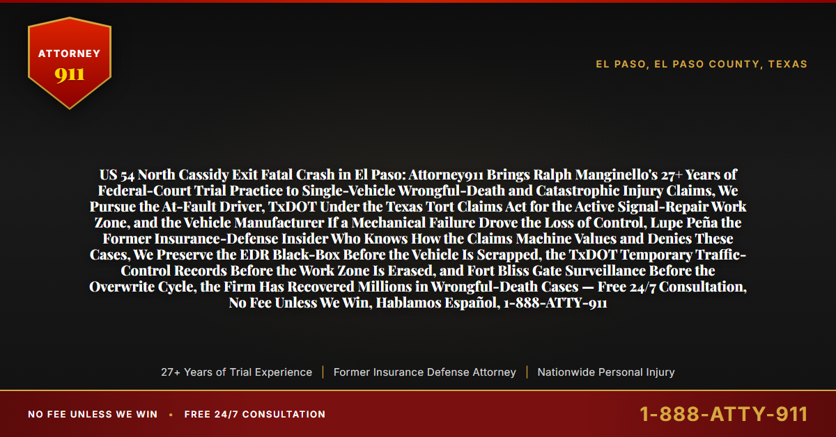 US 54 North Cassidy Exit Fatal Crash in El Paso: Attorney911 Brings Ralph Manginello's 27+ Years of Federal-Court Trial Practice to Single-Vehicle Wrongful-Death and Catastrophic Injury Claims, We Pursue the At-Fault Driver, TxDOT Under the Texas Tort Claims Act for the Active Signal-Repair Work Zone, and the Vehicle Manufacturer If a Mechanical Failure Drove the Loss of Control, Lupe Peña the Former Insurance-Defense Insider Who Knows How the Claims Machine Values and Denies These Cases, We Preserve the EDR Black-Box Before the Vehicle Is Scrapped, the TxDOT Temporary Traffic-Control Records Before the Work Zone Is Erased, and Fort Bliss Gate Surveillance Before the Overwrite Cycle, the Firm Has Recovered Millions in Wrongful-Death Cases — Free 24/7 Consultation, No Fee Unless We Win, Hablamos Español, 1-888-ATTY-911 - Attorney911