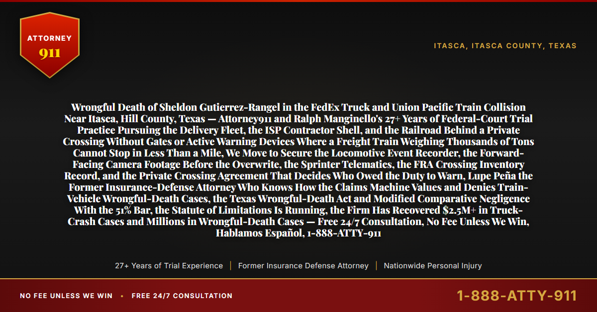 Wrongful Death of Sheldon Gutierrez-Rangel in the FedEx Truck and Union Pacific Train Collision Near Itasca, Hill County, Texas — Attorney911 and Ralph Manginello's 27+ Years of Federal-Court Trial Practice Pursuing the Delivery Fleet, the ISP Contractor Shell, and the Railroad Behind a Private Crossing Without Gates or Active Warning Devices Where a Freight Train Weighing Thousands of Tons Cannot Stop in Less Than a Mile, We Move to Secure the Locomotive Event Recorder, the Forward-Facing Camera Footage Before the Overwrite, the Sprinter Telematics, the FRA Crossing Inventory Record, and the Private Crossing Agreement That Decides Who Owed the Duty to Warn, Lupe Peña the Former Insurance-Defense Attorney Who Knows How the Claims Machine Values and Denies Train-Vehicle Wrongful-Death Cases, the Texas Wrongful-Death Act and Modified Comparative Negligence With the 51% Bar, the Statute of Limitations Is Running, the Firm Has Recovered $2.5M+ in Truck-Crash Cases and Millions in Wrongful-Death Cases — Free 24/7 Consultation, No Fee Unless We Win, Hablamos Español, 1-888-ATTY-911 - Attorney911
