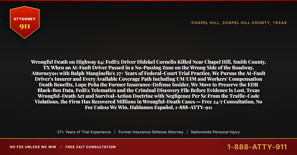 Wrongful Death on Highway 64: FedEx Driver Hidekel Cornelio Killed Near Chapel Hill, Smith County, TX When an At-Fault Driver Passed in a No-Passing Zone on the Wrong Side of the Roadway, Attorney911 with Ralph Manginello's 27+ Years of Federal-Court Trial Practice, We Pursue the At-Fault Driver's Insurer and Every Available Coverage Path Including UM/UIM and Workers' Compensation Death Benefits, Lupe Peña the Former Insurance-Defense Insider, We Move to Preserve the EDR Black-Box Data, FedEx Telematics and the Criminal Discovery File Before Evidence Is Lost, Texas Wrongful-Death Act and Survival-Action Doctrine with Negligence Per Se From the Traffic-Code Violations, the Firm Has Recovered Millions in Wrongful-Death Cases — Free 24/7 Consultation, No Fee Unless We Win, Hablamos Español, 1-888-ATTY-911 - Attorney911