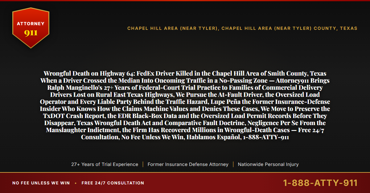 Wrongful Death on Highway 64: FedEx Driver Killed in the Chapel Hill Area of Smith County, Texas When a Driver Crossed the Median Into Oncoming Traffic in a No-Passing Zone — Attorney911 Brings Ralph Manginello's 27+ Years of Federal-Court Trial Practice to Families of Commercial Delivery Drivers Lost on Rural East Texas Highways, We Pursue the At-Fault Driver, the Oversized Load Operator and Every Liable Party Behind the Traffic Hazard, Lupe Peña the Former Insurance-Defense Insider Who Knows How the Claims Machine Values and Denies These Cases, We Move to Preserve the TxDOT Crash Report, the EDR Black-Box Data and the Oversized Load Permit Records Before They Disappear, Texas Wrongful Death Act and Comparative Fault Doctrine, Negligence Per Se From the Manslaughter Indictment, the Firm Has Recovered Millions in Wrongful-Death Cases — Free 24/7 Consultation, No Fee Unless We Win, Hablamos Español, 1-888-ATTY-911 - Attorney911